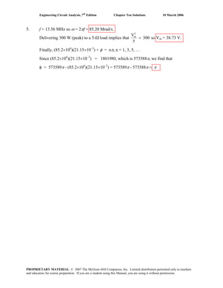 Engineering Circuit Analysis, 7th
Edition Chapter Ten Solutions 10 March 2006
5. f = 13.56 MHz so ω = 2πf = 85.20 Mrad/s.
Delivering 300 W (peak) to a 5-Ω load implies that 300
5
V2
m
= so Vm = 38.73 V.
Finally, (85.2×106
)(21.15×10–3
) + φ = nπ, n = 1, 3, 5, …
Since (85.2×106
)(21.15×10–3
) = 1801980, which is 573588π, we find that
φ = 573589π - (85.2×106
)(21.15×10–3
) = 573589π - 573588π = π
PROPRIETARY MATERIAL. © 2007 The McGraw-Hill Companies, Inc. Limited distribution permitted only to teachers
and educators for course preparation. If you are a student using this Manual, you are using it without permission.
 