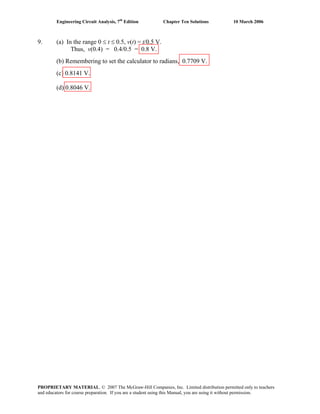 Engineering Circuit Analysis, 7th
Edition Chapter Ten Solutions 10 March 2006
9. (a) In the range 0 ≤ t ≤ 0.5, v(t) = t/0.5 V.
Thus, v(0.4) = 0.4/0.5 = 0.8 V.
(b) Remembering to set the calculator to radians, 0.7709 V.
(c) 0.8141 V.
(d) 0.8046 V.
PROPRIETARY MATERIAL. © 2007 The McGraw-Hill Companies, Inc. Limited distribution permitted only to teachers
and educators for course preparation. If you are a student using this Manual, you are using it without permission.
 