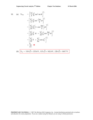 Engineering Circuit Analysis, 7th
Edition Chapter Ten Solutions 10 March 2006
10. (a) Vrms =
2
1
T
0
2
2
m
cos
T
V
⎥
⎦
⎤
⎢
⎣
⎡
∫ dttω
=
2
1
T
0
2
2
m
T
2
cos
T
V
⎥
⎦
⎤
⎢
⎣
⎡
∫ dt
tπ
=
2
1
T
0
2
m
T
4
cos1
2T
V
⎥
⎦
⎤
⎢
⎣
⎡
⎟
⎠
⎞
⎜
⎝
⎛
+∫ dt
tπ
=
2
1
T
0
2
m
T
0
2
m
T
4
cos
2T
V
2T
V
⎥
⎦
⎤
⎢
⎣
⎡
+ ∫∫ dt
t
dt
π
=
2
1
4
0
2
m
2
m
cos
8
V
T
2T
V
⎥
⎦
⎤
⎢
⎣
⎡
+
π
π
u
=
2
Vm
*
(b) Vm = V155.62110 = , V162.62115 = , V169.72201 =
PROPRIETARY MATERIAL. © 2007 The McGraw-Hill Companies, Inc. Limited distribution permitted only to teachers
and educators for course preparation. If you are a student using this Manual, you are using it without permission.
 