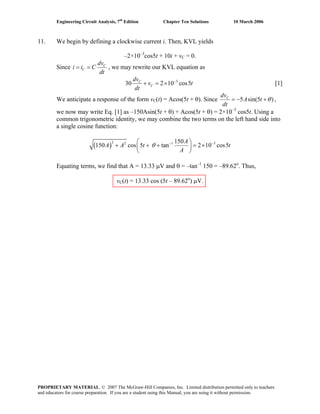 Engineering Circuit Analysis, 7th
Edition Chapter Ten Solutions 10 March 2006
11. We begin by defining a clockwise current i. Then, KVL yields
–2×10–3
cos5t + 10i + vC = 0.
Since C
C
dv
i i C
dt
= = , we may rewrite our KVL equation as
3
30 2 10 cos5C
C
dv
v
dt
−
+ = × t [1]
We anticipate a response of the form vC(t) = Acos(5t + θ). Since 5 sin(5 )Cdv
A t
dt
θ= − + ,
we now may write Eq. [1] as –150Asin(5t + θ) + Acos(5t + θ) = 2×10–3
cos5t. Using a
common trigonometric identity, we may combine the two terms on the left hand side into
a single cosine function:
( )
2 2 1 150
150 cos 5 tan 2 10 cos5
A 3
A A t
A
θ − −⎛ ⎞
+ + + = ×⎜ ⎟
⎝ ⎠
t
Equating terms, we find that A = 13.33 μV and θ = –tan–1
150 = –89.62o
. Thus,
vC(t) = 13.33 cos (5t – 89.62o
) μV.
PROPRIETARY MATERIAL. © 2007 The McGraw-Hill Companies, Inc. Limited distribution permitted only to teachers
and educators for course preparation. If you are a student using this Manual, you are using it without permission.
 