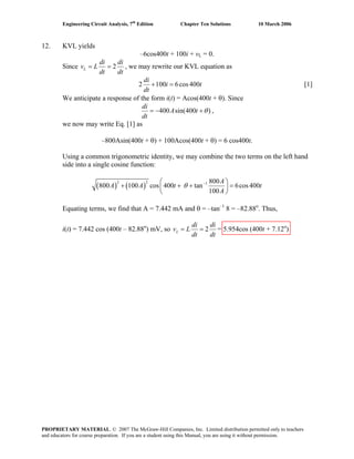 Engineering Circuit Analysis, 7th
Edition Chapter Ten Solutions 10 March 2006
12. KVL yields
–6cos400t + 100i + vL = 0.
Since 2L
di di
v L
dt dt
= = , we may rewrite our KVL equation as
2 100 6cos400
di
i
dt
+ = t [1]
We anticipate a response of the form i(t) = Acos(400t + θ). Since
400 sin(400 )
di
A t
dt
θ= − + ,
we now may write Eq. [1] as
–800Asin(400t + θ) + 100Acos(400t + θ) = 6 cos400t.
Using a common trigonometric identity, we may combine the two terms on the left hand
side into a single cosine function:
( ) ( )
2 2 1 800
800 100 cos 400 tan 6cos400
100
A
A A t
A
θ −⎛ ⎞
+ + + =⎜ ⎟
⎝ ⎠
t
Equating terms, we find that A = 7.442 mA and θ = –tan–1
8 = –82.88o
. Thus,
i(t) = 7.442 cos (400t – 82.88o
) mV, so 2L
di di
v L
dt dt
= = = 5.954cos (400t + 7.12o
)
PROPRIETARY MATERIAL. © 2007 The McGraw-Hill Companies, Inc. Limited distribution permitted only to teachers
and educators for course preparation. If you are a student using this Manual, you are using it without permission.
 