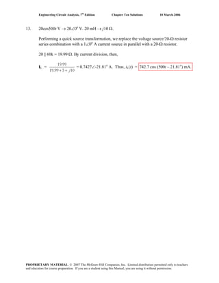 Engineering Circuit Analysis, 7th
Edition Chapter Ten Solutions 10 March 2006
13. 20cos500t V → 20∠0o
V. 20 mH → j10 Ω.
Performing a quick source transformation, we replace the voltage source/20-Ω resistor
series combination with a 1∠0o
A current source in parallel with a 20-Ω resistor.
20 || 60k = 19.99 Ω. By current division, then,
IL =
19.99
19.99 5 10j+ +
= 0.7427∠-21.81o
A. Thus, iL(t) = 742.7 cos (500t – 21.81o
) mA.
PROPRIETARY MATERIAL. © 2007 The McGraw-Hill Companies, Inc. Limited distribution permitted only to teachers
and educators for course preparation. If you are a student using this Manual, you are using it without permission.
 