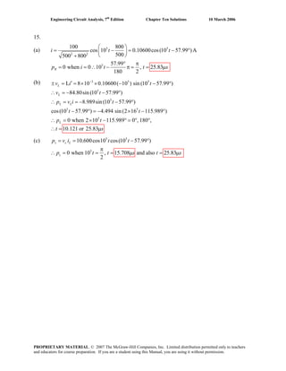 Engineering Circuit Analysis, 7th
Edition Chapter Ten Solutions 10 March 2006
15.
(a) 5 5
2 2
5
100 800
cos 10 0.10600cos(10 57.99 )A
500500 800
57.99
0 when 0 10 , 25.83
180 2
R
i t t
p i t s
⎛ ⎞
= − = − °⎜ ⎟
⎝ ⎠+
° π
= = ∴ − π = μt =
(b) 3 5 5
5
5
5 5
5
L 8 10 0.10600( 10 ) sin (10 57.99 )
84.80sin (10 57.99 )
8.989sin (10 57.99 )
cos(10 57.99 ) 4.494 sin (2 16 115.989 )
0 when 2 10 115.989 0 , 180 ,
10.121 or 25.83
L
L
L L
L
v i t
v t
p v i t
t t
p t
t s
−
′± = = × × − − °
∴ = − − °
∴ = = − − °
− ° = − × − °
∴ = × − ° = ° °
= μ∴
(c) 5 5
5
10.600cos10 cos(10 57.99 )
0 when 10 , 15.708 and also 25.83
2
= = − °
π
∴ = = = μ =
s s L
s μ
i t tp v
p t t s st
PROPRIETARY MATERIAL. © 2007 The McGraw-Hill Companies, Inc. Limited distribution permitted only to teachers
and educators for course preparation. If you are a student using this Manual, you are using it without permission.
 