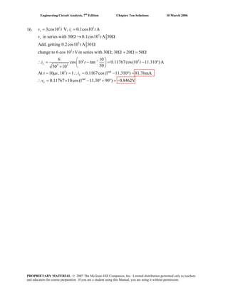 Engineering Circuit Analysis, 7th
Edition Chapter Ten Solutions 10 March 2006
16.
5 5
5
5
5
5 1 5
2 2
3cos10 V, 0.1cos10 A
in series with 30 0.1cos10 A 30
Add, getting 0.2cos10 A 30
change to 6 cos 10 Vin series with 30 ; 30 20 50
6 10
cos 10 tan 0.11767cos(10 11.310
5050 10
−
= =
Ω → Ω
Ω
Ω Ω + Ω = Ω
⎛ ⎞
∴ = − = −⎜ ⎟
⎝ ⎠+
s s
s
L
v t i t
v t
t
t
i t t
5 rad
rad
)A
At 10 , 10 1 0.1167cos(1 11.310 ) 81.76mA
0.11767 10cos(1 11.30 90 ) 0.8462V
= μ = ∴ = − ° =
°
∴ = × − ° + ° = −
L
L
t s t i
v
PROPRIETARY MATERIAL. © 2007 The McGraw-Hill Companies, Inc. Limited distribution permitted only to teachers
and educators for course preparation. If you are a student using this Manual, you are using it without permission.
 