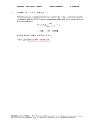 Engineering Circuit Analysis, 7th
Edition Chapter Ten Solutions 10 March 2006
17. cos500t V → 1∠0o
V. 0.3 mH → j0.15 Ω.
Performing a quick source transformation, we replace the voltage source-resistor series
combination with at 0.01∠0o
A current source in parallel with a 100-Ω resistor. Current
division then leads to
( )L L
100
0.01 0.2 =
100 0.15j
+
+
I I
1 + 20IL = (100 + j0.15) IL
Solving, we find that IL = 0.0125∠-0.1074o
A,
so that iL(t) = 12.5cos(500t – 0.1074o
) mA.
PROPRIETARY MATERIAL. © 2007 The McGraw-Hill Companies, Inc. Limited distribution permitted only to teachers
and educators for course preparation. If you are a student using this Manual, you are using it without permission.
 