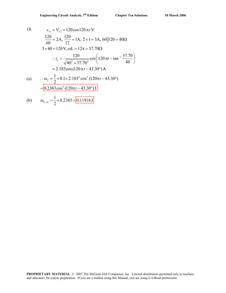 Engineering Circuit Analysis, 7th
Edition Chapter Ten Solutions 10 March 2006
18. 1 2
1
2 2
V 120cos120 V
120 120
2A, 1A, 2 1 3A, 60 120 40
60 12
3 40 120V, L 12 37.70
120 37.70
cos 120 tan
4040 37.70
2.183cos(120 43.30 )A
s s
L
v t
i t
t
−
= = π
= = + = = Ω
× = ω = π = Ω
⎛ ⎞
∴ = π −⎜ ⎟
⎝ ⎠+
= π − °
(a) 2 2
2
1
0.1 2.183 cos (120 43.30 )
2
0.2383cos (120 43.30 )J
ω = × × π − °
°
L t∴
(b) ,
1
0.2383 0.11916J
2
ω = × =L av
= π −t
PROPRIETARY MATERIAL. © 2007 The McGraw-Hill Companies, Inc. Limited distribution permitted only to teachers
and educators for course preparation. If you are a student using this Manual, you are using it without permission.
 