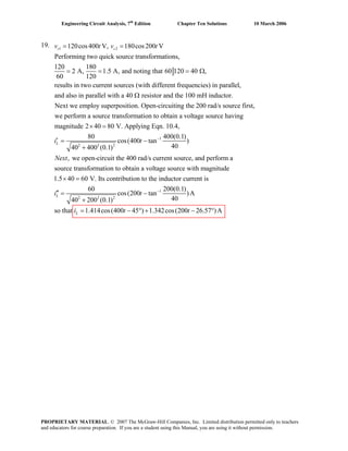 Engineering Circuit Analysis, 7th
Edition Chapter Ten Solutions 10 March 2006
19. 1 2120cos400 V, 180cos200 V
Performing two quick source transformations,
120 180
2 A, 1.5 A, and noting that 60 120 40 ,
60 120
results in two current sources (with different frequencies) in parallel,
a
s sv t v t= =
= = = Ω
nd also in parallel with a 40 resistor and the 100 mH inductor.
Next we employ superposition. Open-circuiting the 200 rad/s source first,
we perform a source transformation to obtain a voltage source
Ω
1
2 2 2
having
magnitude 2 40 80 V. Applying Eqn. 10.4,
80 400(0.1)
cos(400 tan )
4040 400 (0.1)
, we open-circuit the 400 rad/s current source, and perform a
source transformation to obtain a voltage
Li t
Next
−
× =
′ = −
+
1
2 2 2
source with magnitude
1.5 40 60 V. Its contribution to the inductor current is
60 200(0.1)
cos(200 tan )A
4040 200 (0.1)
so that 1.414cos(400 45 ) 1.342cos(200 26.57 )A
L
L
i t
i t t
−
× =
′′ = −
+
= − ° + − °
PROPRIETARY MATERIAL. © 2007 The McGraw-Hill Companies, Inc. Limited distribution permitted only to teachers
and educators for course preparation. If you are a student using this Manual, you are using it without permission.
 