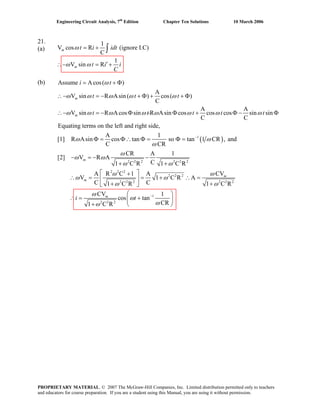 Engineering Circuit Analysis, 7th
Edition Chapter Ten Solutions 10 March 2006
21. 1
(a) V cos R (ignore I.C)
C
1
V sin R
= +
′∴− = +
∫m
m
t i idt
t i i
C
ω
ω ω
(b)
( )1
ssume Acos( )
A
V sin R Asin ( ) cos( )
C
A A
V sin R Acos sin R Asin cos cos cos sin sin
C C
Equating terms on the left and right side,
A 1
[1] R Asin cos tan so tan 1 CR ,
C CR
−
= + Φ
∴− = − + Φ + + Φ
∴− = − Φ Φ + Φ − Φ
Φ = Φ∴ Φ = Φ =
m
m
i t
t t t
t t t t t
A ω
ω ω ω ω ω
ω ω ω ω ω ω ω ω
ω ω
ω
2 2 2 2 2 2
2 2 2
2 2 2
2 2 2 2 2 2
1
2 2 2
and
CR A 1
[2] V R A
C1 C R 1 C R
CVA R C 1 A
V 1 C R A
C C1 C R 1 C R
CV 1
cos tan
CR1 C R
−
− = − −
+ +
⎡ ⎤+
∴ = = + ∴ =⎢ ⎥
+ +⎣ ⎦
⎛ ⎞
∴ = +⎜ ⎟
+ ⎝ ⎠
m
m
m
m
i t
ω
ω ω
ω ω
ωω
ω ω
ω ω
ω
ω
ωω
-
PROPRIETARY MATERIAL. © 2007 The McGraw-Hill Companies, Inc. Limited distribution permitted only to teachers
and educators for course preparation. If you are a student using this Manual, you are using it without permission.
 