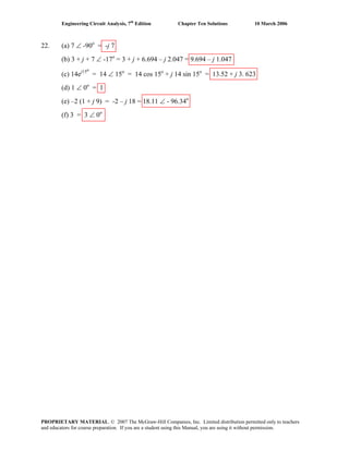 Engineering Circuit Analysis, 7th
Edition Chapter Ten Solutions 10 March 2006
22. (a) 7 ∠ -90o
= -j 7
(b) 3 + j + 7 ∠ -17o
= 3 + j + 6.694 – j 2.047 = 9.694 – j 1.047
(c) 14ej15o
= 14 ∠ 15o
= 14 cos 15o
+ j 14 sin 15o
= 13.52 + j 3. 623
(d) 1 ∠ 0o
= 1
(e) –2 (1 + j 9) = -2 – j 18 = 18.11 ∠ - 96.34o
(f) 3 = 3 ∠ 0o
PROPRIETARY MATERIAL. © 2007 The McGraw-Hill Companies, Inc. Limited distribution permitted only to teachers
and educators for course preparation. If you are a student using this Manual, you are using it without permission.
 