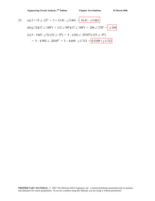 Engineering Circuit Analysis, 7th
Edition Chapter Ten Solutions 10 March 2006
23. (a) 3 + 15 ∠ -23o
= 3 + 13.81 – j 5.861 = 16.81 – j 5.861
(b) (j 12)(17 ∠ 180o
) = (12 ∠ 90o
)(17 ∠ 180o
) = 204 ∠ 270o
= –j 204
(c) 5 – 16(9 – j 5)/ (33 ∠ -9o
) = 5 – (164 ∠ -29.05o
)/ (33 ∠ -9o
)
= 5 – 4.992 ∠ -20.05o
= 5 – 4.689 – j 1.712 = 0.3109 + j 1.712
PROPRIETARY MATERIAL. © 2007 The McGraw-Hill Companies, Inc. Limited distribution permitted only to teachers
and educators for course preparation. If you are a student using this Manual, you are using it without permission.
 