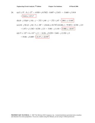 Engineering Circuit Analysis, 7th
Edition Chapter Ten Solutions 10 March 2006
24. (a) 5 ∠ 9o
– 9 ∠ -17o
= 4.938 + j 0.7822 – 8.607 + j 2.631 = -3.668 + j 3.414
= 5.011∠ 137.1o
(b) (8 – j 15)(4 + j 16) – j = 272 + j 68 – j = 272 + j 67 = 280.1 ∠ 13.84o
(c) (14 – j 9)/ (2 – j 8) + 5 ∠ -30o
= (16.64 ∠-32.74o
)/ (8.246 ∠ - 75.96o
) + 4.330 – j 2.5
= 1.471 + j 1.382 + 4.330 – j 2.5 = 5.801 – j 1.118 = 5.908 ∠ -10.91o
(d) 17 ∠ -33o
+ 6 ∠-21o
+ j 3 = 14.26 – j 9.259 + 5.601 – j 2.150 + j 3
= 19.86 – j 8.409 = 21.57 ∠ -22.95o
PROPRIETARY MATERIAL. © 2007 The McGraw-Hill Companies, Inc. Limited distribution permitted only to teachers
and educators for course preparation. If you are a student using this Manual, you are using it without permission.
 