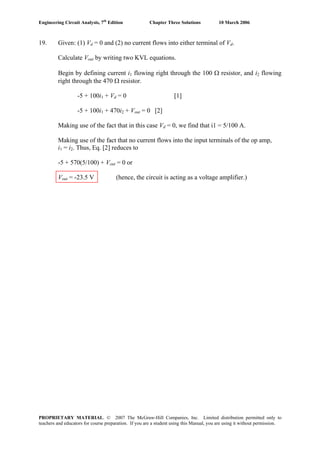 Engineering Circuit Analysis, 7th
Edition Chapter Three Solutions 10 March 2006
19. Given: (1) Vd = 0 and (2) no current flows into either terminal of Vd.
Calculate Vout by writing two KVL equations.
Begin by defining current i1 flowing right through the 100 Ω resistor, and i2 flowing
right through the 470 Ω resistor.
-5 + 100i1 + Vd = 0 [1]
-5 + 100i1 + 470i2 + Vout = 0 [2]
Making use of the fact that in this case Vd = 0, we find that i1 = 5/100 A.
Making use of the fact that no current flows into the input terminals of the op amp,
i1 = i2. Thus, Eq. [2] reduces to
-5 + 570(5/100) + Vout = 0 or
Vout = -23.5 V (hence, the circuit is acting as a voltage amplifier.)
PROPRIETARY MATERIAL. © 2007 The McGraw-Hill Companies, Inc. Limited distribution permitted only to
teachers and educators for course preparation. If you are a student using this Manual, you are using it without permission.
 