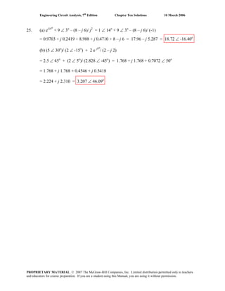 Engineering Circuit Analysis, 7th
Edition Chapter Ten Solutions 10 March 2006
25. (a) ej14o
+ 9 ∠ 3o
– (8 – j 6)/ j2
= 1 ∠ 14o
+ 9 ∠ 3o
– (8 – j 6)/ (-1)
= 0.9703 + j 0.2419 + 8.988 + j 0.4710 + 8 – j 6 = 17.96 – j 5.287 = 18.72 ∠ -16.40o
(b) (5 ∠ 30o
)/ (2 ∠ -15o
) + 2 e j5o
/ (2 – j 2)
= 2.5 ∠ 45o
+ (2 ∠ 5o
)/ (2.828 ∠ -45o
) = 1.768 + j 1.768 + 0.7072 ∠ 50o
= 1.768 + j 1.768 + 0.4546 + j 0.5418
= 2.224 + j 2.310 = 3.207 ∠ 46.09o
PROPRIETARY MATERIAL. © 2007 The McGraw-Hill Companies, Inc. Limited distribution permitted only to teachers
and educators for course preparation. If you are a student using this Manual, you are using it without permission.
 