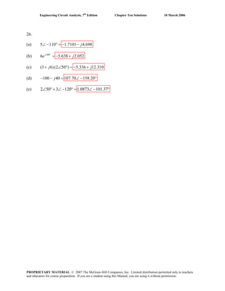 Engineering Circuit Analysis, 7th
Edition Chapter Ten Solutions 10 March 2006
26.
(a) 5 110 1.7101 4.698∠ − ° = − − j
(b) 160
6 5.638 2.052°
= − +j
e j
(c) (3 6)(2 50 ) 5.336 12.310+ ∠ ° = − +j j
(d) 100 40 107.70 158.20− − = ∠ −j °
∠ °+ ∠− °(e) 2 50 3 120 1.0873 101.37= ∠− °
PROPRIETARY MATERIAL. © 2007 The McGraw-Hill Companies, Inc. Limited distribution permitted only to teachers
and educators for course preparation. If you are a student using this Manual, you are using it without permission.
 