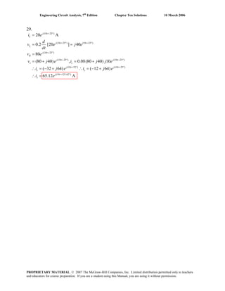 Engineering Circuit Analysis, 7th
Edition Chapter Ten Solutions 10 March 2006
29.
(10 25 )
(10 25 ) (10 25 )
(10 25 )
(10 25 ) (10 25 )
(10 25 ) (10 25 )
(10 125.62 )
20 A
0.2 [20 ] 40
80
(80 40) , 0.08(80 40) 10
( 32 64) ( 12 64)
65.12 A
j t
L
j t t
L
j t
R
j t j t
s c
j t j t
c s
j t
s
i e
d
v e j e
dt
v e
v j e i j j e
i j e i j e
i e
+ °
+ ° = °
+ °
+ ° + °
+ ° + °
+ °
=
= =
=
= + = +
∴ = − + ∴ = − +
∴ =
PROPRIETARY MATERIAL. © 2007 The McGraw-Hill Companies, Inc. Limited distribution permitted only to teachers
and educators for course preparation. If you are a student using this Manual, you are using it without permission.
 