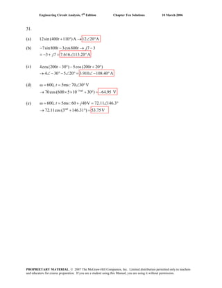 Engineering Circuit Analysis, 7th
Edition Chapter Ten Solutions 10 March 2006
31.
(a) 12sin (400 110 )A 12 20 A+ ° → ∠ °t
(b) 7sin800 3cos800 7 3
3 7 7.616 113.20 A
− − → −
= − + = ∠ °
t t j
j
(c)
(d)
(e)
4cos(200 30 ) 5cos(200 20 )
4 30 5 20 3.910 108.40 A
− ° − + °
→ ∠ − °− ∠ ° = ∠ − °
t t
3rad
600, 5ms : 70 30 V
70cos(600 5 10 30 ) 64.95 V
t
−
ω = = ∠ °
→ × × + ° = −
rad
600, 5ms : 60 40V 72.11 146.3
72.11cos(3 146.31 ) 53.75V
t jω = = + = ∠ °
→ + ° =
PROPRIETARY MATERIAL. © 2007 The McGraw-Hill Companies, Inc. Limited distribution permitted only to teachers
and educators for course preparation. If you are a student using this Manual, you are using it without permission.
 