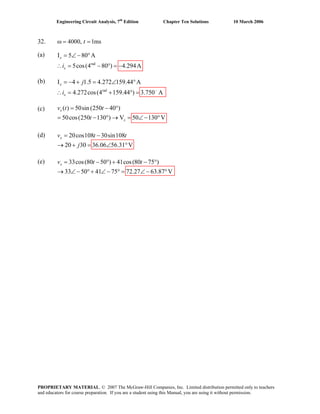 Engineering Circuit Analysis, 7th
Edition Chapter Ten Solutions 10 March 2006
32. 4000, 1mstω = =
(a) I 5=
(b)
(c)
(d)
(e)
rad
80 A
5cos(4 80 ) 4.294A
∠− °
∴ = − ° = −
x
xi
I = −
rad
4 1.5 4.272 159.44 A
4.272cos(4 159.44 )
+ = ∠ °
3.750 A−
∴ = +
x
x
j
i ° =
( ) 50sin (250 40 )
50cos(250 130 ) V 50 130 V
= − °
= − ° → = ∠−
x
x
v t
°
t
t
20cos108 30sin108
20 30 36.06 56.31 V
= −
→ + = ∠ °
xv t t
j
33cos(80 50 ) 41cos(80 75 )
33 50 41 75 72.27 63.87 V
= − ° + − °
→ ∠ − °+ ∠ − ° = ∠ − °
xv t t
PROPRIETARY MATERIAL. © 2007 The McGraw-Hill Companies, Inc. Limited distribution permitted only to teachers
and educators for course preparation. If you are a student using this Manual, you are using it without permission.
 