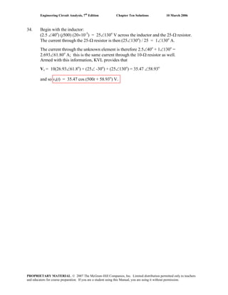 Engineering Circuit Analysis, 7th
Edition Chapter Ten Solutions 10 March 2006
34. Begin with the inductor:
(2.5 ∠40o
) (j500) (20×10-3
) = 25∠130o
V across the inductor and the 25-Ω resistor.
The current through the 25-Ω resistor is then (25∠130o
) / 25 = 1∠130o
A.
The current through the unknown element is therefore 2.5∠40o
+ 1∠130o
=
2.693∠61.80o
A; this is the same current through the 10-Ω resistor as well.
Armed with this information, KVL provides that
Vs = 10(26.93∠61.8o
) + (25∠ -30o
) + (25∠130o
) = 35.47 ∠58.93o
and so vs(t) = 35.47 cos (500t + 58.93o
) V.
PROPRIETARY MATERIAL. © 2007 The McGraw-Hill Companies, Inc. Limited distribution permitted only to teachers
and educators for course preparation. If you are a student using this Manual, you are using it without permission.
 