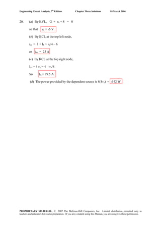 Engineering Circuit Analysis, 7th
Edition Chapter Three Solutions 10 March 2006
20. (a) By KVL, -2 + vx + 8 = 0
so that vx = -6 V.
(b) By KCL at the top left node,
iin = 1 + IS + vx/4 – 6
or iin = 23 A
(c) By KCL at the top right node,
IS + 4 vx = 4 - vx/4
So IS = 29.5 A.
(d) The power provided by the dependent source is 8(4vx) = -192 W.
PROPRIETARY MATERIAL. © 2007 The McGraw-Hill Companies, Inc. Limited distribution permitted only to
teachers and educators for course preparation. If you are a student using this Manual, you are using it without permission.
 