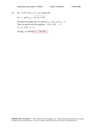 Engineering Circuit Analysis, 7th
Edition Chapter Ten Solutions 10 March 2006
36. VR = 1∠0o
V, Vseries = (1 + jω –j/ω)(1∠0o
)
VR = 1 and Vseries = ( )1/-1
2
ωω+
We desire the frequency w at which Vseries = 2VR or Vseries = 2
Thus, we need to solve the equation ( ) 41/-1
2
=+ ωω
or 01-3-2
=ωω
Solving, we find that ω = 2.189 rad/s.
PROPRIETARY MATERIAL. © 2007 The McGraw-Hill Companies, Inc. Limited distribution permitted only to teachers
and educators for course preparation. If you are a student using this Manual, you are using it without permission.
 