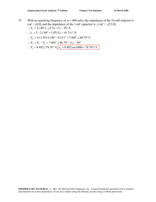 Engineering Circuit Analysis, 7th
Edition Chapter Ten Solutions 10 March 2006
37. With an operating frequency of ω = 400 rad/s, the impedance of the 10-mH inductor is
jωL = j4 Ω, and the impedance of the 1-mF capacitor is –j/ωC = -j2.5 Ω.
V 2 40 ( 2.5) 5 50 A
I 3 2 40 1.9513 41.211 A
V 4 1.9513 90 4.211 7.805 48.79 V
V V V 7.805 48.79 5 50
V 9.892 78.76 V, 9.892cos(400 78.76 ) V
+
+
∴ = ∠ ° − = ∠ − °
∴ = − ∠ ° = ∠ − °
∴ = × ∠ ° − ° = ∠ °
∴ = − = ∠ °− ∠ − °
∴ = ∠ ° = + °
c
L
L
x L c
x x
j
v t
PROPRIETARY MATERIAL. © 2007 The McGraw-Hill Companies, Inc. Limited distribution permitted only to teachers
and educators for course preparation. If you are a student using this Manual, you are using it without permission.
 