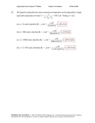 Engineering Circuit Analysis, 7th
Edition Chapter Ten Solutions 10 March 2006
39. We begin by noting that the series connection of capacitors can be replaced by a single
equivalent capacitance of value
1
545.5 F
1 11
2 3
C μ= =
+ +
. Noting ω = 2πf,
(a) ω = 2π rad/s, therefore ZC = –j/ωC =
( )
6
10
291.8
2 545.5
j
j
π
−
= − Ω .
(b) ω = 200π rad/s, therefore ZC = –j/ωC =
( )
6
10
2.918
200 545.5
j
j
π
−
= − Ω .
(c) ω = 2000π rad/s, therefore ZC = –j/ωC =
( )
6
10
291.8 m
2000 545.5
j
j
π
−
= − Ω .
(d) ω = 2×109
π rad/s, therefore ZC = –j/ωC =
( )
6
9
10
291.8 n
2 10 545.5
j
j
π
−
= − Ω
×
.
PROPRIETARY MATERIAL. © 2007 The McGraw-Hill Companies, Inc. Limited distribution permitted only to teachers
and educators for course preparation. If you are a student using this Manual, you are using it without permission.
 