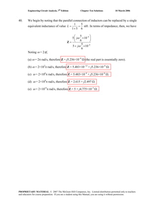 Engineering Circuit Analysis, 7th
Edition Chapter Ten Solutions 10 March 2006
40. We begin by noting that the parallel connection of inductors can be replaced by a single
equivalent inductance of value
1 5
nH
1 5 6
L = =
+
. In terms of impedance, then, we have
9
9
5
5 10
6
5
5 1
6
j
j
ω
ω
−
0−
⎛ ⎞
×⎜ ⎟
⎝ ⎠=
+ ×
Z
Noting ω = 2πf,
(a) ω = 2π rad/s, therefore Z = j5.236×10–9
Ω (the real part is essentially zero).
(b) ω = 2×103
π rad/s, therefore Z = 5.483×10–12
+ j5.236×10–6
Ω.
(c) ω = 2×106
π rad/s, therefore Z = 5.483×10–6
+ j5.236×10–6
Ω.
(d) ω = 2×109
π rad/s, therefore Z = 2.615 + j2.497 Ω.
(e) ω = 2×1012
π rad/s, therefore Z = 5 + j4.775×10–3
Ω .
PROPRIETARY MATERIAL. © 2007 The McGraw-Hill Companies, Inc. Limited distribution permitted only to teachers
and educators for course preparation. If you are a student using this Manual, you are using it without permission.
 