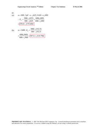 Engineering Circuit Analysis, 7th
Edition Chapter Ten Solutions 10 March 2006
41.
(a) 800: 2 F 625, 0.6H 480
300( 625) 600( 480)
Z
300 625 600 480
478.0 175.65
in
j j
j j
j j
j
ω = μ → − →
−
∴ = +
− +
= + Ω
(b)
300( 312.5)
1600: Z
300 312.5
600( 960)
587.6 119.79j
600 960
in
j
j
j
j
−
=
−
+ = Ω
+
ω =
+
PROPRIETARY MATERIAL. © 2007 The McGraw-Hill Companies, Inc. Limited distribution permitted only to teachers
and educators for course preparation. If you are a student using this Manual, you are using it without permission.
 