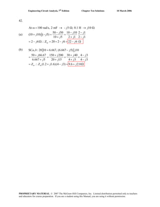 Engineering Circuit Analysis, 7th
Edition Chapter Ten Solutions 10 March 2006
42.
(a)
At 100 rad/s, 2 mF - 5 ; 0.1 H 10 .
50 50 10 10 2 1
(10 10) ( 5)
10 5 2 1 2 1
2 6 Z 20 2 6 22 6in
j j
j j j
j j
j j j
j j j
ω = → Ω → Ω
− − −
+ − = =
+ + −
= − Ω∴ = + − = − Ω
(b) SC , : 20 10 6.667, (6.667 5) 10
50 66.67 150 200 30 40 4 3
6.667 5 20 15 4 3 4 3
(1.2 1.6)(4 3)in in
a b j j
j j j j
j
9.6 2.8
j j j
Z Z j j
= −
+ + + −
= = = ×
+ + + −
= ∴ + − j= + Ω
PROPRIETARY MATERIAL. © 2007 The McGraw-Hill Companies, Inc. Limited distribution permitted only to teachers
and educators for course preparation. If you are a student using this Manual, you are using it without permission.
 