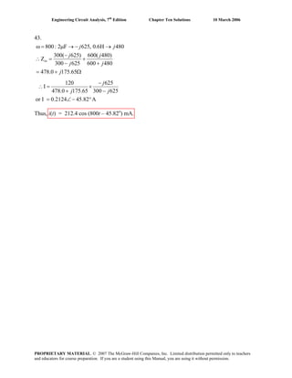 Engineering Circuit Analysis, 7th
Edition Chapter Ten Solutions 10 March 2006
43.
800: 2 F 625, 0.6H 480
300( 625) 600( 480)
Z
300 625 600 480
478.0 175.65
in
j j
j j
j j
j
ω = μ → − →
−
∴ = +
− +
= + Ω
120 625
I
478.0 175.65 300 625
or I 0.2124 45.82 A
−
∴ = ×
+ −
= ∠ − °
j
j j
Thus, i(t) = 212.4 cos (800t – 45.82o
) mA.
PROPRIETARY MATERIAL. © 2007 The McGraw-Hill Companies, Inc. Limited distribution permitted only to teachers
and educators for course preparation. If you are a student using this Manual, you are using it without permission.
 