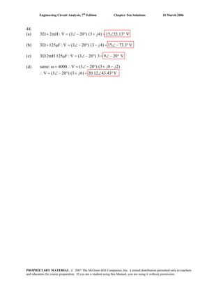 Engineering Circuit Analysis, 7th
Edition Chapter Ten Solutions 10 March 2006
44.
(a) 3 2mH : V (3 20 ) (3 4) 15 33.13 VjΩ + = ∠ − ° + = ∠ °
(b) 3 125 F: V (3 20 ) (3 4) 15 73.3 VjΩ + μ = ∠ − ° − = ∠ − °
(c) 3 2mH 125 F: V (3 20 ) 3 9 20 VΩ μ = ∠ − ° = ∠ − °
(d) same: 4000 V (3 20 ) (3 8 2)
V (3 20 ) (3 6) 20.12 43.43 V
ω = ∴ = ∠ − ° + −
∴ = ∠ − ° + = ∠ °
j j
j
PROPRIETARY MATERIAL. © 2007 The McGraw-Hill Companies, Inc. Limited distribution permitted only to teachers
and educators for course preparation. If you are a student using this Manual, you are using it without permission.
 