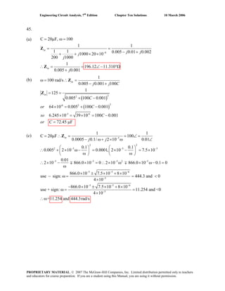 Engineering Circuit Analysis, 7th
Edition Chapter Ten Solutions 10 March 2006
45.
(a) C = μ
6
20 F, 100
1 1
1 1 0.005 0.01 0.0021000 20 10
200 1000
1
196.12 11.310
0.005 0.001
in
in
j jj
j
j
−
ω =
= =
− ++ + × ×
(b)
(c)
∴ = = ∠ − °Ω
+
Z
Z
( )
( )
22
2-6 2
-3 -6
1
100 rad/s
0.005 0.001 100
1
125
0.005 100 0.001
64 10 0.005 100 0.001
6.245 10 39 10 100 0.001
72.45 F
in
in
j j C
C
or C
so C
or C
ω = ∴ =
− +
= =
+ −
× = + −
× = × = −
= μ
Z
Z
5
2 2
2 5 5 5
5 5 5 2 5
5 5
1 1
C = μ20 F 100
0.0005 0.1/ 2 10 0.01
0.1 0.1
0.005 2 10 0.0001, 2 10 7.5 10
0.01
2 10 866.0 10 0 2 10 866.0 10 0.1 0
866.0 10 7.5 10 8 10
use sign:
in
j j −
− − −
− − − −
− − −
∴ = = ∠ =
− ω+ × ω ∠
⎛ ⎞ ⎛ ⎞
∴ + × ω− = × − = ×⎜ ⎟ ⎜ ⎟
ω ω⎝ ⎠ ⎝ ⎠
× − × = ∴ × ω × ω− =
ω
× ± × + ×
− ω =
Z
∓ ∓∴
6
5
5 5 6
5
444.3 and 0
4 10
866.0 10 7.5 10 8 10
use + sign: 11.254 and <0
4 10
=11.254 and 444.3rad/s
−
− − −
−
= <
×
− × ± × + ×
ω = =
×
∴ω
PROPRIETARY MATERIAL. © 2007 The McGraw-Hill Companies, Inc. Limited distribution permitted only to teachers
and educators for course preparation. If you are a student using this Manual, you are using it without permission.
 
