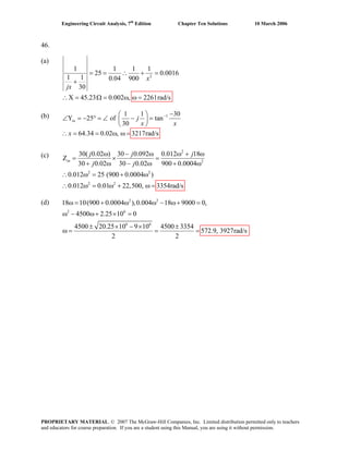 Engineering Circuit Analysis, 7th
Edition Chapter Ten Solutions 10 March 2006
46.
(a)
2
1 1 1 1
25 0.0016
1 1 0.04 900
30
X 45.23 0.002 , 2261rad/s
x
jx
= = ∴ + =
+
∴ = Ω = ω ω =
(b) 11 1 3
Y 25 of tan
30
64.34 0.02 , 3217rad/s
− 0−⎛ ⎞
∠ = − ° = ∠ − =⎜ ⎟
⎝ ⎠
= = ω ω =
in j
x x
x∴
2
2
2 2
2 2
30( 0.02 ) 30 0.092 0.012 18(c) Z = ×
30 0.02 30 0.02 900 0.0004
0.012 25 (900 0.0004 )
0.012 0.01 22,500,
ω − ω ω + ω
=
+ ω − ω + ω
∴ ω = + ω
3354rad/s
(d)
∴ ω = ω + ω
in
j j j
j j
=
2 2
2 6
6 6
18 10(900 0.0004 ),0.004 18 9000 0,
4500 2.25 10 0
4500 20.25 10 9 10 4500 3354
2 2
ω = + ω ω − ω+ =
ω − ω+ × =
± × − × ±
ω = = = 572.9, 3927rad/s
PROPRIETARY MATERIAL. © 2007 The McGraw-Hill Companies, Inc. Limited distribution permitted only to teachers
and educators for course preparation. If you are a student using this Manual, you are using it without permission.
 