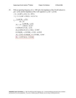 Engineering Circuit Analysis, 7th
Edition Chapter Ten Solutions 10 March 2006
47. With an operating frequency of ω = 400 rad/s, the impedance of the 10-mH inductor is
j/jωL = j4 Ω, and the impedance of the 1-mF capacitor is – ωC = -j2.5 Ω.
V 2 40 ( 2.5) 5 50 A
I 3 2 40 1.9513 41.211 A
∴ = ∠ ° − = ∠− °
∴ = − ∠ ° = ∠− °
c
L
j
2
1
2
1
2
2
2 2
1
2 40 (R 2.5)
I
R 4
2 40 (R 2.5)
R 4
1.9513 41.21
1.0250 81.21 ( 2.5)
R (1.0250 81.21 ) 2.562 8.789
0.15662R 1.0130R 2.532 0.3915
R 2.532 0.
L
j
j
j
j
R j
j j
∠ ° −
=
+
∠ ° −
∴ + =
∠ − °
= ∠ ° −
= ∠ ° + ∠ − °
= + + −
∴ = + 2 2
2 1
15662R , 4 1.0130R 0.395
R 4.335 , R 3.211
−
+
= −
∴ = Ω = Ω
PROPRIETARY MATERIAL. © 2007 The McGraw-Hill Companies, Inc. Limited distribution permitted only to teachers
and educators for course preparation. If you are a student using this Manual, you are using it without permission.
 