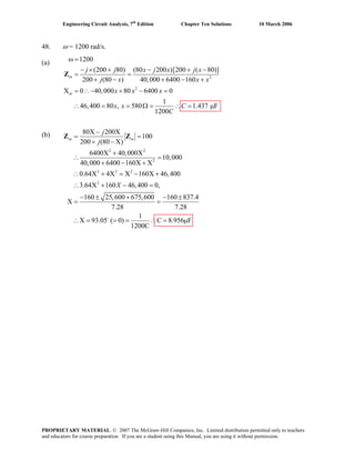 Engineering Circuit Analysis, 7th
Edition Chapter Ten Solutions 10 March 2006
48. ω = 1200 rad/s.
(a)
2
2
1200
(200 80) (80 200 )[200 ( 80)]
200 (80 ) 40,000 6400 160
X 0 40,000 80 6400 0
1
46,400 80 , 580 1.437 F
1200
in
in
j j x j x j x
j x x x
x x x
x x C
C
ω =
− × + − + −
= =
+ − + − +
= ∴− + − =
∴ = = Ω = ∴ = μ
Z
(b)
2 2
2
2 2 2
2
80X 200X
100
200 (80 X)
6400X 40,000X
10,000
40,000 6400 160X X
0.64X 4X X 160X 46,400
3.64X 160 46,400 0,
160 25,600 675,600 160 837.4
X
7.28 7.28
1
X 93.05 ( 0) C 8.956 F∴ = μ
1200C
in in
j
j
X
−
−
= =
+ −
+
∴ =
+ − +
∴ + = − +
∴ + − =
− ± + − ±
= =
∴ = > =
Z Z
PROPRIETARY MATERIAL. © 2007 The McGraw-Hill Companies, Inc. Limited distribution permitted only to teachers
and educators for course preparation. If you are a student using this Manual, you are using it without permission.
 