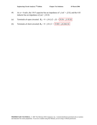 Engineering Circuit Analysis, 7th
Edition Chapter Ten Solutions 10 March 2006
49. At ω = 4 rad/s, the 1/8-F capacitor has an impedance of –j/ωC = -j2 Ω, and the 4-H
inductor has an impedance of jωL = j16 Ω.
(a) Terminals ab open circuited: Zin = 8 + j16 || (2 – j2) = 10.56 – j1.92 Ω
(b) Terminals ab short-circuited: Zin = 8 + j16 || 2 = 9.969 + j0.2462 Ω
PROPRIETARY MATERIAL. © 2007 The McGraw-Hill Companies, Inc. Limited distribution permitted only to teachers
and educators for course preparation. If you are a student using this Manual, you are using it without permission.
 