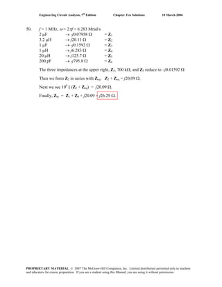 Engineering Circuit Analysis, 7th
Edition Chapter Ten Solutions 10 March 2006
50. f = 1 MHz, ω = 2πf = 6.283 Mrad/s
2 μF → -j0.07958 Ω = Z1
3.2 μH → j20.11 Ω = Z2
1 μF → -j0.1592 Ω = Z3
1 μH → j6.283 Ω = Z4
20 μH → j125.7 Ω = Z5
200 pF → -j795.8 Ω = Z6
The three impedances at the upper right, Z3, 700 kΩ, and Z3 reduce to –j0.01592 Ω
Then we form Z2 in series with Zeq: Z2 + Zeq = j20.09 Ω.
Next we see 106
|| (Z2 + Zeq) = j20.09 Ω.
Finally, Zin = Z1 + Z4 + j20.09 = j26.29 Ω.
PROPRIETARY MATERIAL. © 2007 The McGraw-Hill Companies, Inc. Limited distribution permitted only to teachers
and educators for course preparation. If you are a student using this Manual, you are using it without permission.
 