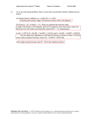 Engineering Circuit Analysis, 7th
Edition Chapter Ten Solutions 10 March 2006
51. As in any true design problem, there is more than one possible solution. Model answers
follow:
(a) Using at least 1 inductor, ω = 1 rad/s. Z = 1 + j4 Ω.
Construct this using a single 1 Ω resistor in series with a 4 H inductor.
(b) Force jL = j/C, so that C = 1/L. Then we construct the network using
a single 5 Ω resistor, a 2 H inductor, and a 0.5 F capacitor, all in series (any values for
these last two will suffice, provided they satisfy the C = 1/L requirement).
(c) Z = 7∠80o
Ω. R = Re{Z} = 7cos80o
= 1.216 Ω, and X = Im{Z} = 7sin80o
= 6.894 Ω.
We can obtain this impedance at 100 rad/s by placing a resistor of value 1.216 Ω in
series with an inductor having a value of L = 6.894/ω = 68.94 mH.
(d) A single resistor having value R = 5 Ω is the simplest solution.
PROPRIETARY MATERIAL. © 2007 The McGraw-Hill Companies, Inc. Limited distribution permitted only to teachers
and educators for course preparation. If you are a student using this Manual, you are using it without permission.
 