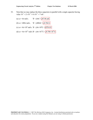 Engineering Circuit Analysis, 7th
Edition Chapter Ten Solutions 10 March 2006
53. Note that we may replace the three capacitors in parallel with a single capacitor having
value .3 3 3
10 2 10 4 10 7 mF− − −
+ × + × =
(a) ω = 4π rad/s. Y = j4πC = j87.96 mS
(b) ω = 400π rad/s. Y = j400πC = j8.796 S
(c) ω = 4π×103
rad/s. Y = j4π×103
C = j879.6 S
(d) ω = 4π×1011
rad/s.Y = j4π×1011
C = j8.796×109
S
PROPRIETARY MATERIAL. © 2007 The McGraw-Hill Companies, Inc. Limited distribution permitted only to teachers
and educators for course preparation. If you are a student using this Manual, you are using it without permission.
 