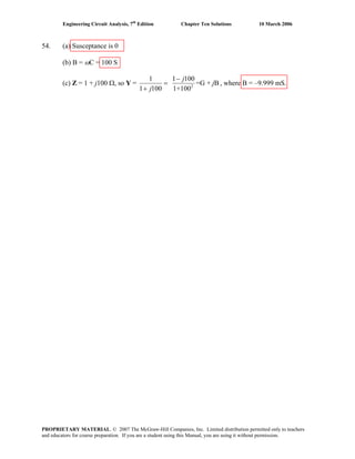 Engineering Circuit Analysis, 7th
Edition Chapter Ten Solutions 10 March 2006
54. (a) Susceptance is 0
(b) B = ωC = 100 S
(c) Z = 1 + j100 Ω, so Y = 2
1 1 100
=G + B
1 100 1+100
j
j
j
−
=
+
, where B = –9.999 mS.
PROPRIETARY MATERIAL. © 2007 The McGraw-Hill Companies, Inc. Limited distribution permitted only to teachers
and educators for course preparation. If you are a student using this Manual, you are using it without permission.
 