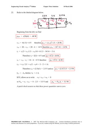 Engineering Circuit Analysis, 7th
Edition Chapter Three Solutions 10 March 2006
22. Refer to the labeled diagram below.
Beginning from the left, we find
p20V = -(20)(4) = -80 W
v1.5 = 4(1.5) = 6 V therefore p1.5 = (v1.5)2
/ 1.5 = 24 W.
v14 = 20 – v1.5 = 20 – 6 = 14 V therefore p14 = 142
/ 14 = 14 W.
i2 = v2/2 = v1.5/1.5 – v14/14 = 6/1.5 – 14/14 = 3 A
Therefore v2 = 2(3) = 6 V and p2 = 62
/2 = 18 W.
v4 = v14 – v2 = 14 – 6 = 8 V therefore p4 = 82
/4 = 16 W
i2.5 = v2.5/ 2.5 = v2/2 – v4/4 = 3 – 2 = 1 A
Therefore v2.5 = (2.5)(1) = 2.5 V and so p2.5 = (2.5)2
/2.5 = 2.5 W.
I2.5 = - IS, thefore IS = -1 A.
KVL allows us to write -v4 + v2.5 + vIS = 0
so VIS = v4 – v2.5 = 8 – 2.5 = 5.5 V and pIS = -VIS IS = 5.5 W.
A quick check assures us that these power quantities sum to zero.
PROPRIETARY MATERIAL. © 2007 The McGraw-Hill Companies, Inc. Limited distribution permitted only to
teachers and educators for course preparation. If you are a student using this Manual, you are using it without permission.
 