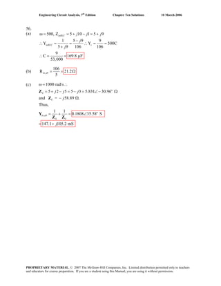 Engineering Circuit Analysis, 7th
Edition Chapter Ten Solutions 10 March 2006
56.
(a) 500, Z 5 10 1 5 9
1 5 9 9
Y Y 500C
5 9 106 106
9
C 169.8 F
53,000
inRLC
inRLC c
j j j
j
j
ω = = + − = +
−
∴ = = ∴ = =
+
(b) ,
106
R 2
5
= =in ab 1.2Ω
(c)
∴ = = μ
o
C
o
,
C
1000 rad/s
5 2 5 5 3 5.831 30.96
and = 58.89 .
Thus,
1 1
0.1808 35.58 S
147.1 105.2 mS
S
in ab
S
j j j
j
j
ω = ∴
= + − = − = ∠ − Ω
− Ω
= + = ∠
= +
Z
Z
Y
Z Z
PROPRIETARY MATERIAL. © 2007 The McGraw-Hill Companies, Inc. Limited distribution permitted only to teachers
and educators for course preparation. If you are a student using this Manual, you are using it without permission.
 