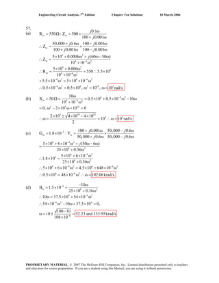 Engineering Circuit Analysis, 7th
Edition Chapter Ten Solutions 10 March 2006
57.
6 2
4 6 2
6 2
6
4 6 2
4 2 6 4 2
4 2
0.1(a) R = Ω550 : Z 500
100 0.001
50,000 0.6 100 0.001
Z
100 0.001 100 0.001
5 10 0.0006 (60 50 )
Z
10 10
5 10 0.006
R 550 5.5 10
10 10
5.5 10 5 10 10
0.5 10
in in
in
in
in
j
j
j j
j j
j
−
−
− −
−
ω
= +
+ ω
+ ω − ω
∴ = ×
+ ω − ω
× + ω + ω− ω
∴ =
+ ω
× + ω
∴ = = ∴ ×
+ ω
+ × ω = × × ω
× ω = 6 2 10
0.5 10 , 10 ,× ω = 5
10 rad/sω =∴
6 4 2
4 6 2
2 5 10
5 10 10
5 5
10
(b) X = Ω50 0.5 10 0.5 10 10
10 10
0, 2 10 10 0
2 10 4 10 4 10
10
2
−
−
ω
= = × + × ω − ω
+ ω
= ω − × ω+ =
× ± × − ×
10 rad/sω = = ∴ω =
in
∴
(c) 3
6 4 2
8 2
6 4 2
3
8 2
6 4 2 6 6 2
6 6 2
100 0.001 50,000 0.6
G 1.8 10 : Y
50,000 0.6 50,000 0.6
5 10 6 10 (50 6 )
25 10 0.36
5 10 6 10
1.8 10
25 10 0.36
5 10 6 10 4.5 10 648 10
0.5 10 48 10
in in
j j
j j
j
−
−
−
− −
−
+ ω − ω
= × = ×
+ ω − ω
× + × ω + ω− ω
=
× + ω
× + × ω
∴ × =
× + ω
∴ × + × ω = × + × ω
102.06× = × ω ∴ω = krad/s∴
4
8 2
4 6 2
6 2 4
6
10
B 1.5 10
25 10 0.36
10 37.5 10 54 10
54 10 10 37.5 10 0,
100 81
10 52.23 and 133.95krad/s
108 10
−
−
−
−
− ω
= × =
× + ω
∴ ω = × + × ω
∴ × ω − ω+ × =
−
ω = ± =
×
in(d)
PROPRIETARY MATERIAL. © 2007 The McGraw-Hill Companies, Inc. Limited distribution permitted only to teachers
and educators for course preparation. If you are a student using this Manual, you are using it without permission.
 
