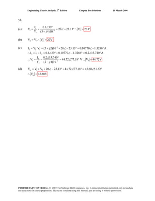 Engineering Circuit Analysis, 7th
Edition Chapter Ten Solutions 10 March 2006
58.
(a) 1
1 13
1
I 0.1 30
V 20 23.13 V 20V
Y (3 4)10−
∠ °
= = = ∠ − °∴ =
+ j
(b) 2 1 2V V V 20V= ∴ =
(c)
(d)
3
2 2 2
3 1 2
3
3 33
3
Y V (5 2)10 20 23.13 0.10770 1.3286 A
I I I 0.1 30 0.10770 1.3286 0.2 13.740 A
I 0.2 13.740
V 44.72 77.18 V V
Y (2 4)10
j
j
−
−
= = + × ∠ − ° = ∠ − °I
44.72V
∴ = + = ∠ °+ ∠ − ° = ∠ °
∠ °
∴ = = = ∠ ° ∴
−
=
1 3V = +V V 20 23.13 44.72 77.18 45.60 51.62
V
+ ∠− °+ ∠ ° = ∠ °
45.60V∴ =
in
in
PROPRIETARY MATERIAL. © 2007 The McGraw-Hill Companies, Inc. Limited distribution permitted only to teachers
and educators for course preparation. If you are a student using this Manual, you are using it without permission.
 