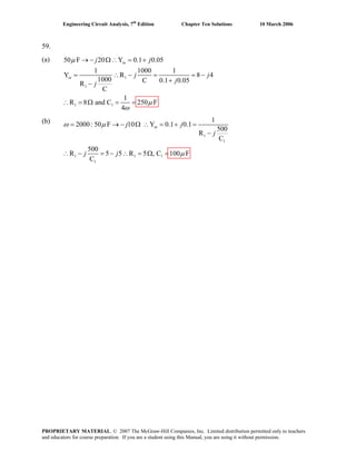 Engineering Circuit Analysis, 7th
Edition Chapter Ten Solutions 10 March 2006
59.
(a) 50 F
1
1
1 1
20 Y 0.1 0.05
1 1000 1
Y R 8 4
1000 C 0.1 0.05R
C
1
R 8 and C 250 F
4
in
in
j j
j j
jj
μ
μ → − Ω∴ = +
= ∴ − = = −
+−
(b)
ω
∴ = Ω = =
1
1
1 1 1 100 F
1
1
2000: 50 F 10 Y 0.1 0.1
500
R
C
500
R 5 5 R 5 , C
C
inj j
j
j j
= → − Ω ∴ = + =
−
ω μ
μ− = − ∴ = Ω =∴
PROPRIETARY MATERIAL. © 2007 The McGraw-Hill Companies, Inc. Limited distribution permitted only to teachers
and educators for course preparation. If you are a student using this Manual, you are using it without permission.
 