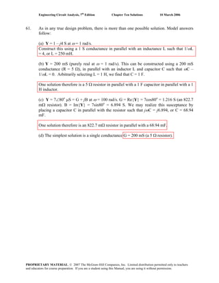 Engineering Circuit Analysis, 7th
Edition Chapter Ten Solutions 10 March 2006
61. As in any true design problem, there is more than one possible solution. Model answers
follow:
(a) Y = 1 – j4 S at ω = 1 rad/s.
Construct this using a 1 S conductance in parallel with an inductance L such that 1/ωL
= 4, or L = 250 mH.
(b) Y = 200 mS (purely real at ω = 1 rad/s). This can be constructed using a 200 mS
conductance (R = 5 Ω), in parallel with an inductor L and capacitor C such that ωC –
1/ωL = 0. Arbitrarily selecting L = 1 H, we find that C = 1 F.
One solution therefore is a 5 Ω resistor in parallel with a 1 F capacitor in parallel with a 1
H inductor.
(c) Y = 7∠80o
μS = G + jB at ω = 100 rad/s. G = Re{Y} = 7cos80o
= 1.216 S (an 822.7
mΩ resistor). B = Im{Y} = 7sin80o
= 6.894 S. We may realize this susceptance by
placing a capacitor C in parallel with the resistor such that jωC = j6.894, or C = 68.94
mF.
One solution therefore is an 822.7 mΩ resistor in parallel with a 68.94 mF.
(d) The simplest solution is a single conductance G = 200 mS (a 5 Ω resistor).
PROPRIETARY MATERIAL. © 2007 The McGraw-Hill Companies, Inc. Limited distribution permitted only to teachers
and educators for course preparation. If you are a student using this Manual, you are using it without permission.
 