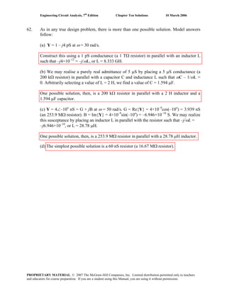 Engineering Circuit Analysis, 7th
Edition Chapter Ten Solutions 10 March 2006
62. As in any true design problem, there is more than one possible solution. Model answers
follow:
(a) Y = 1 – j4 pS at ω = 30 rad/s.
Construct this using a 1 pS conductance (a 1 TΩ resistor) in parallel with an inductor L
such that –j4×10–12
= –j/ωL, or L = 8.333 GH.
(b) We may realise a purely real admittance of 5 μS by placing a 5 μS conductance (a
200 kΩ resistor) in parallel with a capacitor C and inductance L such that ωC – 1/ωL =
0. Arbitrarily selecting a value of L = 2 H, we find a value of C = 1.594 μF.
One possible solution, then, is a 200 kΩ resistor in parallel with a 2 H inductor and a
1.594 μF capacitor.
(c) Y = 4∠–10o
nS = G + jB at ω = 50 rad/s. G = Re{Y} = 4×10–9
cos(–10o
) = 3.939 nS
(an 253.9 MΩ resistor). B = Im{Y} = 4×10–9
sin(–10o
) = –6.946×10–10
S. We may realize
this susceptance by placing an inductor L in parallel with the resistor such that –j/ωL =
–j6.946×10–10
, or L = 28.78 μH.
One possible solution, then, is a 253.9 MΩ resistor in parallel with a 28.78 μH inductor.
(d) The simplest possible solution is a 60 nS resistor (a 16.67 MΩ resistor).
PROPRIETARY MATERIAL. © 2007 The McGraw-Hill Companies, Inc. Limited distribution permitted only to teachers
and educators for course preparation. If you are a student using this Manual, you are using it without permission.
 