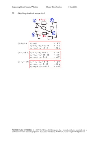 Engineering Circuit Analysis, 7th
Edition Chapter Three Solutions 10 March 2006
23. Sketching the circuit as described,
(a) v14 = 0. v13 = v43 = 8 V
v23 = -v12 – v34 = -12 + 8 = -4 V
v24 = v23 + v34 = -4 – 8 = -12 V
(b) v14 = 6 V. v13 = v14 + v43 = 6 + 8 = 14 V
v23 = v13 – v12 = 14 – 12 = 2 V
v24 = v23 + v34 = 2 – 8 = -6 V
(c) v14 = -6 V. v13 = v14 + v43 = -6 + 8 = 2 V
v23 = v13 – v12 = 2 – 12 = -10 V
v24 = v23 + v34 = -10 – 8 = -18 V
PROPRIETARY MATERIAL. © 2007 The McGraw-Hill Companies, Inc. Limited distribution permitted only to
teachers and educators for course preparation. If you are a student using this Manual, you are using it without permission.
 