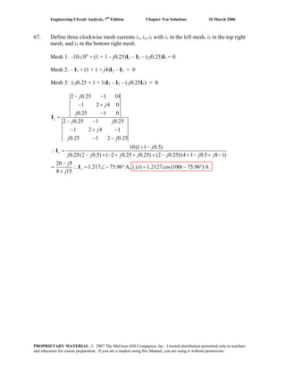Engineering Circuit Analysis, 7th
Edition Chapter Ten Solutions 10 March 2006
67. Define three clockwise mesh currents i1, i2, i3 with i1 in the left mesh, i2 in the top right
mesh, and i3 in the bottom right mesh.
Mesh 1: -10∠0o
+ (1 + 1 – j0.25)I1 – I2 – (-j0.25)I3 = 0
Mesh 2: – I1 + (1 + 1 + j4)I2 – I3 = 0
Mesh 3: (-j0.25 + 1 + 1)I3 – I2 – (-j0.25I1) = 0
2 0.25 1 10
1 2 4 0
0.25 1 0
2 0.25 1 0.25
1 2 4 1
0.25 1 2 0.25
10(1 1 0.5)
0.25(2 0.5) ( 2 0.25 0.25) (2 0.25)(4 1 0.5 8 1)
20 5
1.217 75.96 A, ( ) 1.2127cos(100 75.96 )A
8 15
− −
− +
−
=
− −
− + −
− −
+ −
∴ =
− + − + + + − + − + −
−
= ∴ = ∠ − ° = − °
+
x
x
x x
j
j
j
j j
j
j j
j
j j j j j j j
j
i t t
j
I
I
I
PROPRIETARY MATERIAL. © 2007 The McGraw-Hill Companies, Inc. Limited distribution permitted only to teachers
and educators for course preparation. If you are a student using this Manual, you are using it without permission.
 
