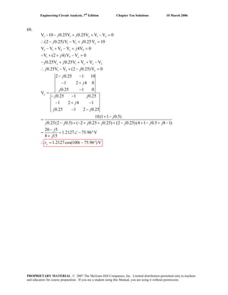 Engineering Circuit Analysis, 7th
Edition Chapter Ten Solutions 10 March 2006
68.
1 1 1 2
1 2
2 1 2 2
1 2
1 2
1 2
V 10 0.25V 0.25V V V 0
(2 0.25)V V 0.25V 10
V V V V 4V 0
V (2 4)V V 0
0.25V 0.25V V V V
0.25V V (2 0.25)V 0
2 0.25 1 10
1 2 4 0
0.25 1 0
V
0.25 1 0.25
1 2 4 1
0.25 1 2
x
x
x
x
x x x
x
x
j j
j j
j
j
j j
j j
j
j
j
j j
j
j j
− − + + − =
∴ − − + =
− + − + =
− + + − =
− + + + −
∴ − + − =
− −
− +
−
=
− −
− + −
− − 0.25
10(1 1 0.5)
0.25(2 0.5) ( 2 0.25 0.25) (2 0.25)(4 1 0.5 8 1)
20 5
1.2127 75.96 V
8 15
1.2127cos(100 75.96 )Vx
j
j j j j j j j
j
j
v t
+ −
=
− + − + + + − + − + −
−
= = ∠− °
+
∴ = − °
PROPRIETARY MATERIAL. © 2007 The McGraw-Hill Companies, Inc. Limited distribution permitted only to teachers
and educators for course preparation. If you are a student using this Manual, you are using it without permission.
 